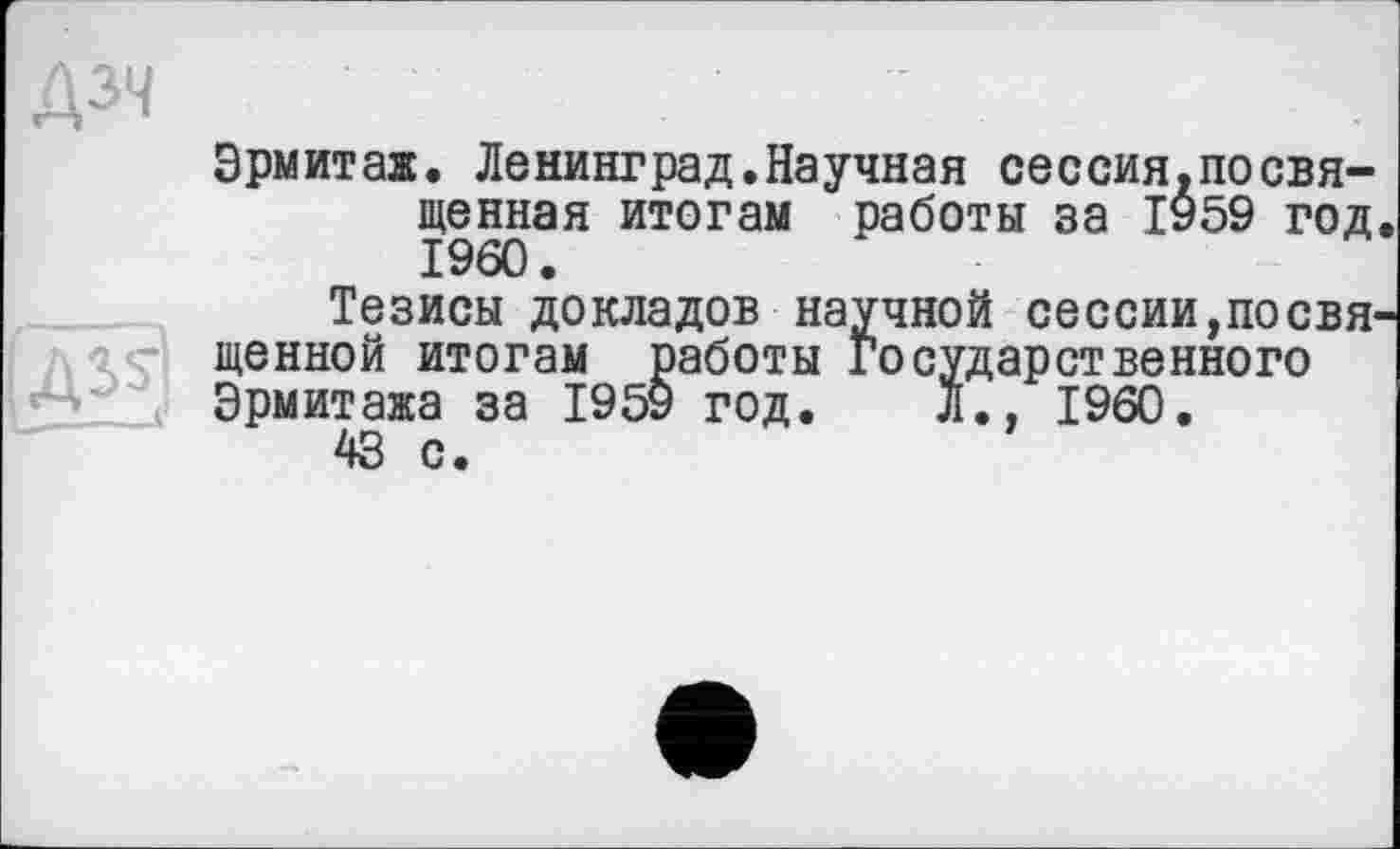 ﻿Дзч
Эрмитаж. Ленинград.Научная сессия,посвященная итогам работы за 1959 год I960.
Тезисы докладов научной сессии,посвя щенной итогам работы Государственного Эрмитажа за 1959 год. Л., I960.